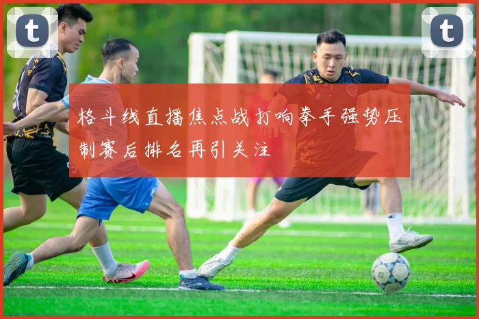 格斗线直播焦点战打响拳手强势压制赛后排名再引关注