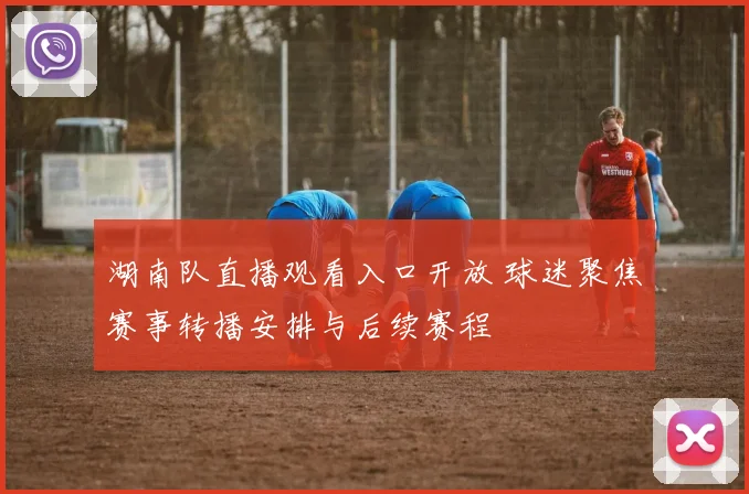 湖南队直播观看入口开放 球迷聚焦赛事转播安排与后续赛程