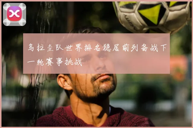 乌拉圭队世界排名稳居前列备战下一轮赛事挑战