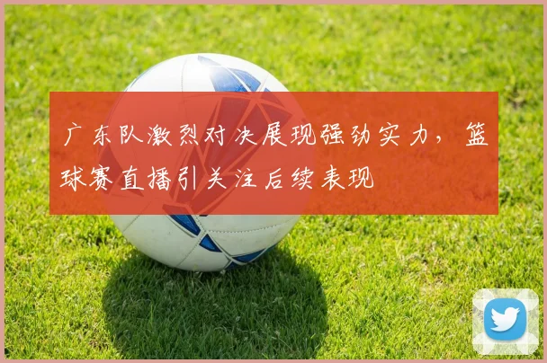 广东队激烈对决展现强劲实力，篮球赛直播引关注后续表现