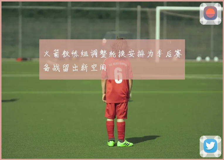 火箭教练组调整轮换安排为季后赛备战留出新空间