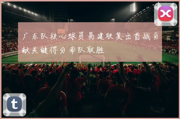 广东队核心球员易建联复出首战贡献关键得分率队取胜