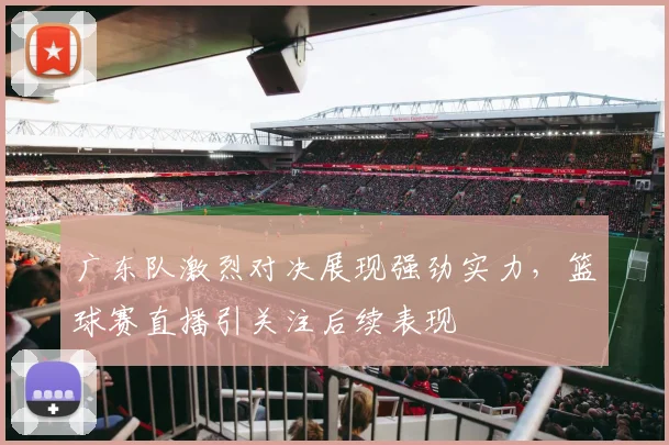 广东队激烈对决展现强劲实力，篮球赛直播引关注后续表现