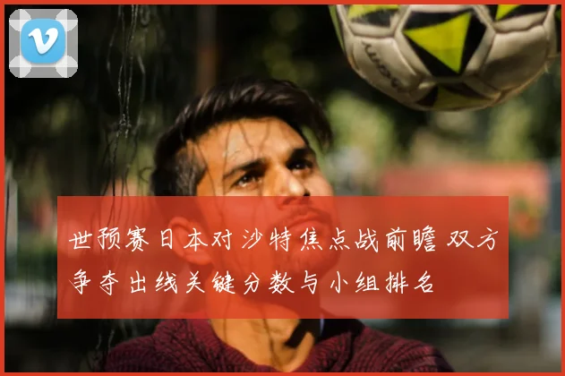 世预赛日本对沙特焦点战前瞻 双方争夺出线关键分数与小组排名