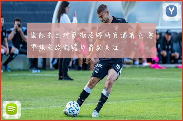 国际米兰对萨勒尼塔纳直播看点 意甲焦点战前瞻与首发关注